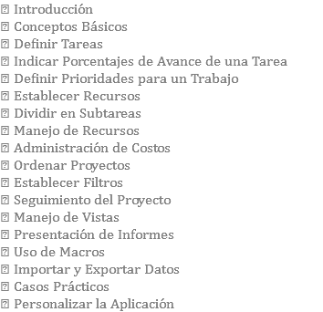  Introducción  Conceptos Básicos  Definir Tareas  Indicar Porcentajes de Avance de una Tarea  Definir Prioridades para un Trabajo  Establecer Recursos  Dividir en Subtareas  Manejo de Recursos  Administración de Costos  Ordenar Proyectos  Establecer Filtros  Seguimiento del Proyecto  Manejo de Vistas  Presentación de Informes  Uso de Macros  Importar y Exportar Datos  Casos Prácticos  Personalizar la Aplicación