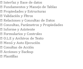  Interfaz y Base de datos  Fundamentos y Manejo de Tablas  Propiedades y Estructuras  Validación y Fltros  Relaciones y Consultas de Datos  Consultas, Parámetros y Propiedades  Informe y Asistente  Formularios y Controles  O.L.E y Archivos de Texto  Menú y Auto Ejecución  Conultas de Acción  Acciones y Backup  Plantillas