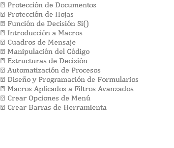  Protección de Documentos  Protección de Hojas  Función de Decisión Si()  Introducción a Macros  Cuadros de Mensaje  Manipulación del Código  Estructuras de Decisión  Automatización de Procesos  Diseño y Programación de Formularios  Macros Aplicados a Filtros Avanzados  Crear Opciones de Menú  Crear Barras de Herramienta 