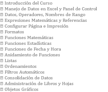  Introducción del Curso  Manejo de Datos en Excel y Panel de Control  Datos, Operadores, Nombres de Rango  Expresiones Matemáticas y Referencias  Configurar Página e Impresión  Formatos  Funciones Matemáticas  Funciones Estadísticas  Funciones de Fecha y Hora  Anidamiento de Funciones  Listas  Ordenamientos  Filtros Automáticos  Consolidación de Datos  Administración de Libros y Hojas  Objetos Gráficos