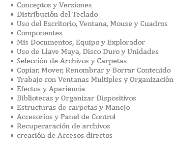 Conceptos y Versiones Distribución del Teclado Uso del Escritorio, Ventana, Mouse y Cuadros Componentes Mis Documentos, Equipo y Explorador Uso de Llave Maya, Disco Duro y Unidades Selección de Archivos y Carpetas Copiar, Mover, Renombrar y Borrar Contenido Trabajo con Ventanas Multiples y Organización Efectos y Apariencia Bibliotecas y Organizar Dispositivos Estructuras de carpetas y Manejo Accesorios y Panel de Control Recuperaración de archivos creación de Accesos directos