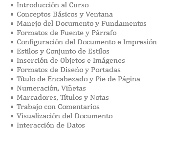 Introducción al Curso Conceptos Básicos y Ventana Manejo del Documento y Fundamentos Formatos de Fuente y Párrafo Configuración del Documento e Impresión Estilos y Conjunto de Estilos Inserción de Objetos e Imágenes Formatos de Diseño y Portadas Título de Encabezado y Pie de Página Numeración, Viñetas Marcadores, Títulos y Notas Trabajo con Comentarios Visualización del Documento Interacción de Datos