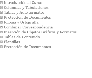  Introducción al Curso  Columnas y Tabulaciones  Tablas y Auto formatos  Protección de Documentos  Idioma y Ortografía.  Combinar Correspondencia  Inserción de Objetos Gráficos y Formatos  Tablas de Contenido  Plantillas  Protección de Documentos 