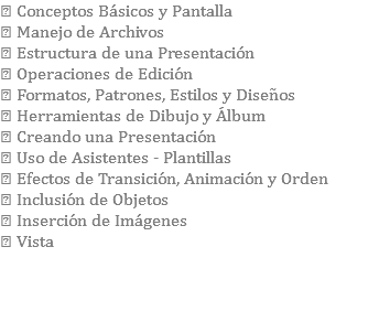  Conceptos Básicos y Pantalla  Manejo de Archivos  Estructura de una Presentación  Operaciones de Edición  Formatos, Patrones, Estilos y Diseños  Herramientas de Dibujo y Álbum  Creando una Presentación  Uso de Asistentes - Plantillas  Efectos de Transición, Animación y Orden  Inclusión de Objetos  Inserción de Imágenes  Vista 