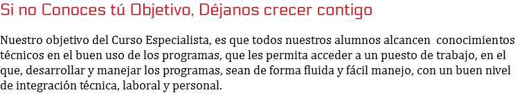 Si no Conoces tú Objetivo, Déjanos crecer contigo Nuestro objetivo del Curso Especialista, es que todos nuestros alumnos alcancen conocimientos técnicos en el buen uso de los programas, que les permita acceder a un puesto de trabajo, en el que, desarrollar y manejar los programas, sean de forma fluida y fácil manejo, con un buen nivel de integración técnica, laboral y personal.