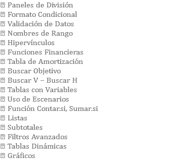  Paneles de División  Formato Condicional  Validación de Datos  Nombres de Rango  Hipervínculos  Funciones Financieras  Tabla de Amortización  Buscar Objetivo  Buscar V – Buscar H  Tablas con Variables  Uso de Escenarios  Función Contar.si, Sumar.si  Listas  Subtotales  Filtros Avanzados  Tablas Dinámicas  Gráficos