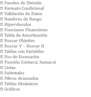  Paneles de División  Formato Condicional  Validación de Datos  Nombres de Rango  Hipervínculos  Funciones Financieras  Tabla de Amortización  Buscar Objetivo  Buscar V – Buscar H  Tablas con Variables  Uso de Escenarios  Función Contar.si, Sumar.si  Listas  Subtotales  Filtros Avanzados  Tablas Dinámicas  Gráficos 