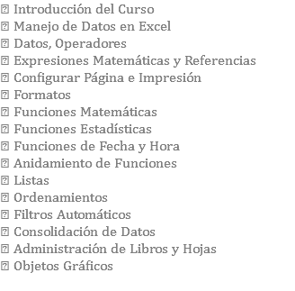  Introducción del Curso  Manejo de Datos en Excel  Datos, Operadores  Expresiones Matemáticas y Referencias  Configurar Página e Impresión  Formatos  Funciones Matemáticas  Funciones Estadísticas  Funciones de Fecha y Hora  Anidamiento de Funciones  Listas  Ordenamientos  Filtros Automáticos  Consolidación de Datos  Administración de Libros y Hojas  Objetos Gráficos 