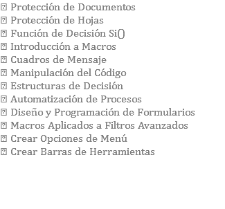  Protección de Documentos  Protección de Hojas  Función de Decisión Si()  Introducción a Macros  Cuadros de Mensaje  Manipulación del Código  Estructuras de Decisión  Automatización de Procesos  Diseño y Programación de Formularios  Macros Aplicados a Filtros Avanzados  Crear Opciones de Menú  Crear Barras de Herramientas 