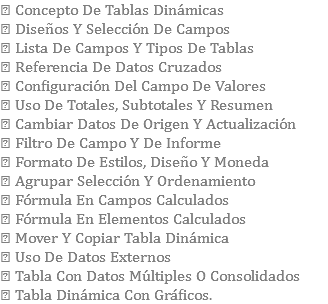  Concepto De Tablas Dinámicas  Diseños Y Selección De Campos  Lista De Campos Y Tipos De Tablas  Referencia De Datos Cruzados  Configuración Del Campo De Valores  Uso De Totales, Subtotales Y Resumen  Cambiar Datos De Origen Y Actualización  Filtro De Campo Y De Informe  Formato De Estilos, Diseño Y Moneda  Agrupar Selección Y Ordenamiento  Fórmula En Campos Calculados  Fórmula En Elementos Calculados  Mover Y Copiar Tabla Dinámica  Uso De Datos Externos  Tabla Con Datos Múltiples O Consolidados  Tabla Dinámica Con Gráficos.