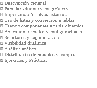  Descripción general  Familiarizándonos con gráficos  Importando Archivos externos  Uso de listas y conversión a tablas  Usando componentes y tabla dinámica  Aplicando formatos y configuraciones  Selectores y segmentación  Visibilidad dinámica  Análisis gráfico  Distribución de modelos y campos  Ejercicios y Prácticas 