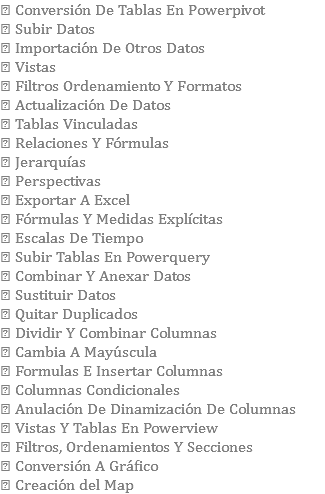  Conversión De Tablas En Powerpivot  Subir Datos  Importación De Otros Datos  Vistas  Filtros Ordenamiento Y Formatos  Actualización De Datos  Tablas Vinculadas  Relaciones Y Fórmulas  Jerarquías  Perspectivas  Exportar A Excel  Fórmulas Y Medidas Explícitas  Escalas De Tiempo  Subir Tablas En Powerquery  Combinar Y Anexar Datos  Sustituir Datos  Quitar Duplicados  Dividir Y Combinar Columnas  Cambia A Mayúscula  Formulas E Insertar Columnas  Columnas Condicionales  Anulación De Dinamización De Columnas  Vistas Y Tablas En Powerview  Filtros, Ordenamientos Y Secciones  Conversión A Gráfico  Creación del Map