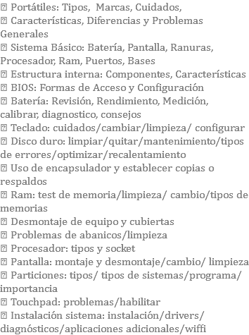  Portátiles: Tipos, Marcas, Cuidados,  Características, Diferencias y Problemas Generales  Sistema Básico: Batería, Pantalla, Ranuras, Procesador, Ram, Puertos, Bases  Estructura interna: Componentes, Características  BIOS: Formas de Acceso y Configuración  Batería: Revisión, Rendimiento, Medición, calibrar, diagnostico, consejos  Teclado: cuidados/cambiar/limpieza/ configurar  Disco duro: limpiar/quitar/mantenimiento/tipos de errores/optimizar/recalentamiento  Uso de encapsulador y establecer copias o respaldos  Ram: test de memoria/limpieza/ cambio/tipos de memorias  Desmontaje de equipo y cubiertas  Problemas de abanicos/limpieza  Procesador: tipos y socket  Pantalla: montaje y desmontaje/cambio/ limpieza  Particiones: tipos/ tipos de sistemas/programa/importancia  Touchpad: problemas/habilitar  Instalación sistema: instalación/drivers/ diagnósticos/aplicaciones adicionales/wiffi