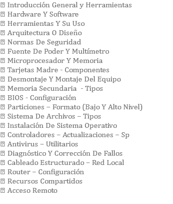  Introducción General y Herramientas  Hardware Y Software  Herramientas Y Su Uso  Arquitectura O Diseño  Normas De Seguridad  Fuente De Poder Y Multímetro  Microprocesador Y Memoria  Tarjetas Madre - Componentes  Desmontaje Y Montaje Del Equipo  Memoria Secundaria - Tipos  BIOS - Configuración  Particiones – Formato (Bajo Y Alto Nivel)  Sistema De Archivos – Tipos  Instalación De Sistema Operativo  Controladores – Actualizaciones – Sp  Antivirus – Utilitarios  Diagnóstico Y Corrección De Fallos  Cableado Estructurado – Red Local  Router – Configuración  Recursos Compartidos  Acceso Remoto 